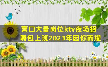 营口大量岗位ktv夜场招聘包上班2023年因你而耀